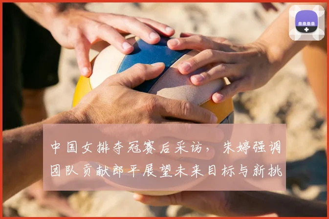 中国女排夺冠赛后采访，朱婷强调团队贡献郎平展望未来目标与新挑战