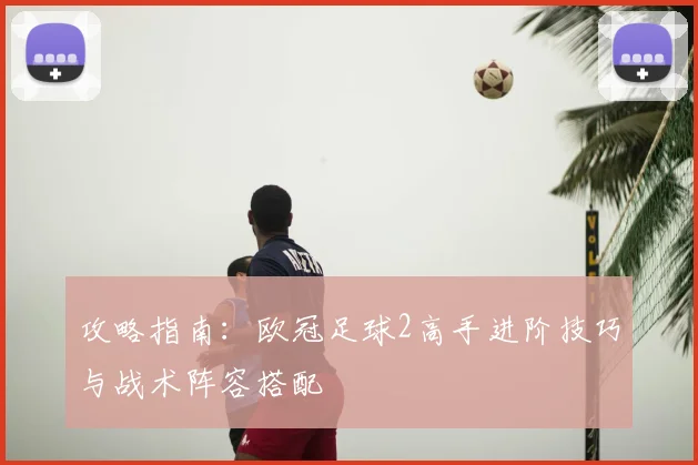 攻略指南：欧冠足球2高手进阶技巧与战术阵容搭配