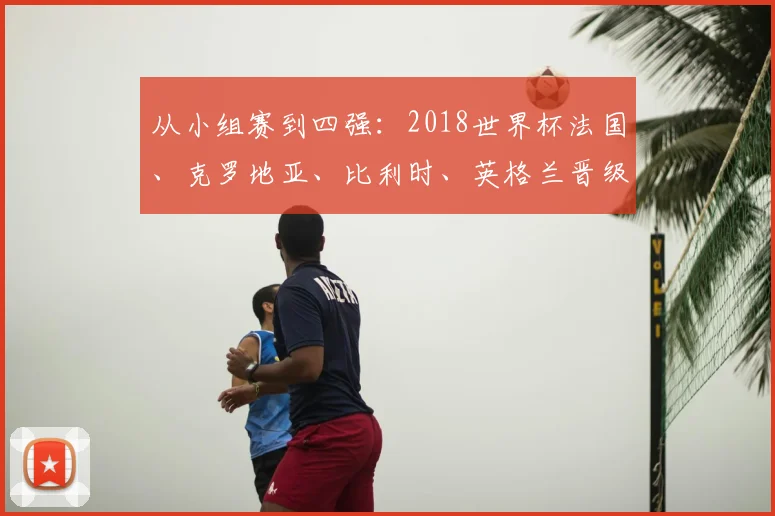从小组赛到四强：2018世界杯法国、克罗地亚、比利时、英格兰晋级之路