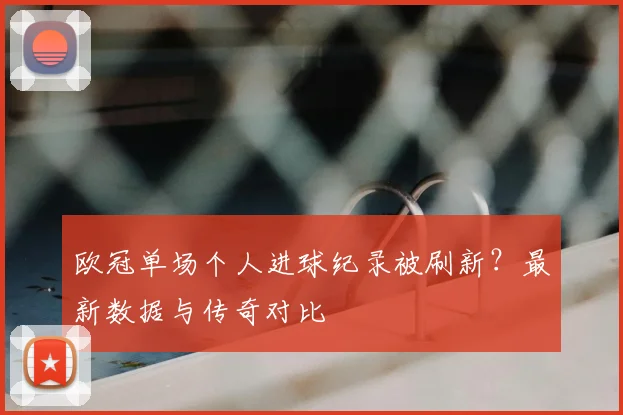欧冠单场个人进球纪录被刷新？最新数据与传奇对比