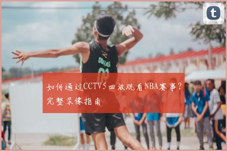 如何通过CCTV5回放观看NBA赛事？完整录像指南
