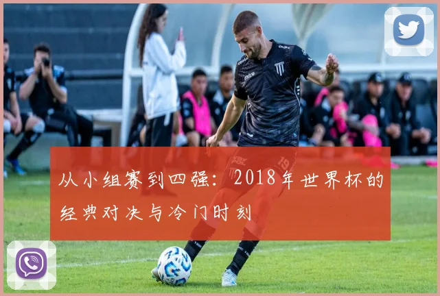 从小组赛到四强：2018年世界杯的经典对决与冷门时刻