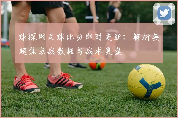 球探网足球比分即时更新：解析英超焦点战数据与战术复盘