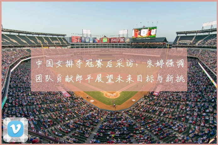 中国女排夺冠赛后采访，朱婷强调团队贡献郎平展望未来目标与新挑战